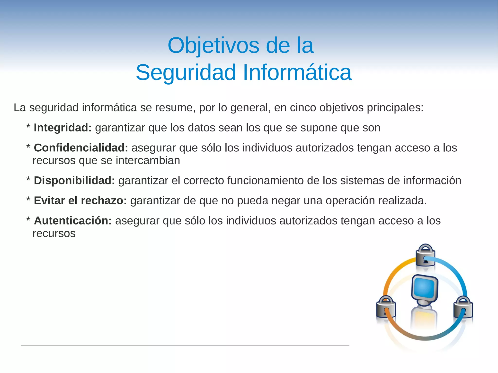 Objetivos de la
                        Seguridad Informática
La seguridad informática se resume, por lo general, en cinco objetivos principales:
  * Integridad: garantizar que los datos sean los que se supone que son
  * Confidencialidad: asegurar que sólo los individuos autorizados tengan acceso a los
    recursos que se intercambian
  * Disponibilidad: garantizar el correcto funcionamiento de los sistemas de información
  * Evitar el rechazo: garantizar de que no pueda negar una operación realizada.
  * Autenticación: asegurar que sólo los individuos autorizados tengan acceso a los
    recursos
 