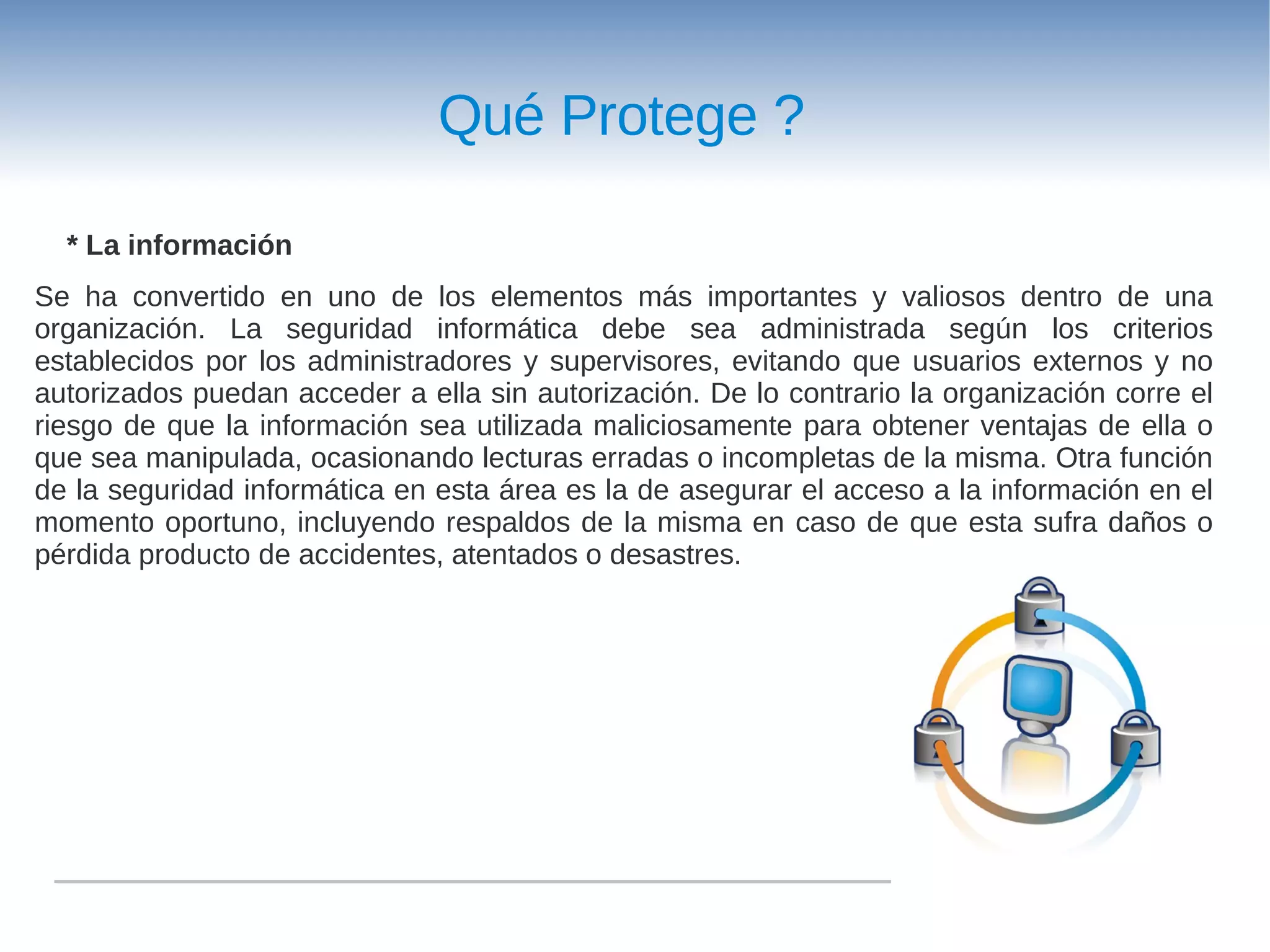 Qué Protege ?

  * La información
Se ha convertido en uno de los elementos más importantes y valiosos dentro de una
organización. La seguridad informática debe sea administrada según los criterios
establecidos por los administradores y supervisores, evitando que usuarios externos y no
autorizados puedan acceder a ella sin autorización. De lo contrario la organización corre el
riesgo de que la información sea utilizada maliciosamente para obtener ventajas de ella o
que sea manipulada, ocasionando lecturas erradas o incompletas de la misma. Otra función
de la seguridad informática en esta área es la de asegurar el acceso a la información en el
momento oportuno, incluyendo respaldos de la misma en caso de que esta sufra daños o
pérdida producto de accidentes, atentados o desastres.
 