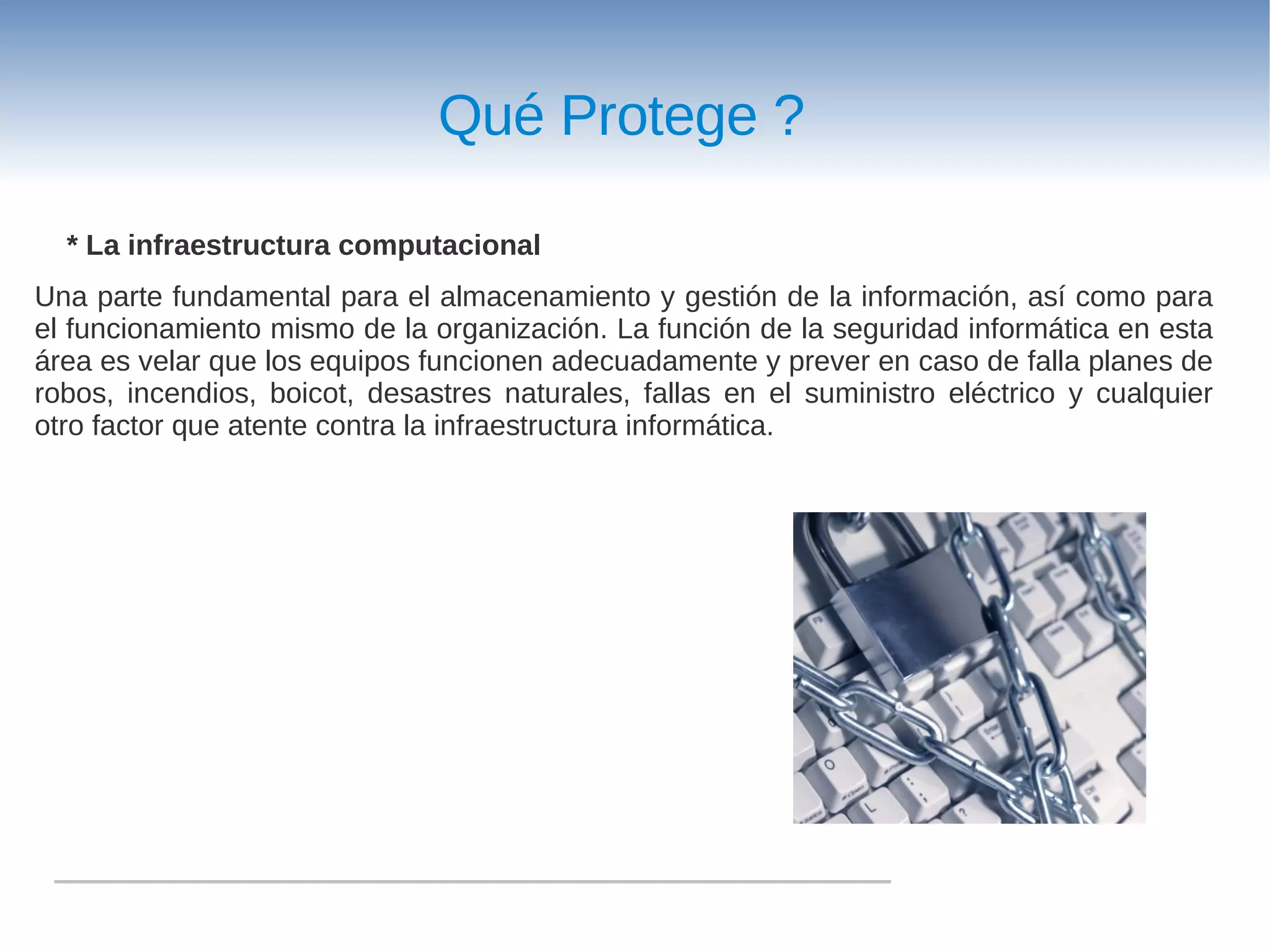 Qué Protege ?

  * La infraestructura computacional
Una parte fundamental para el almacenamiento y gestión de la información, así como para
el funcionamiento mismo de la organización. La función de la seguridad informática en esta
área es velar que los equipos funcionen adecuadamente y prever en caso de falla planes de
robos, incendios, boicot, desastres naturales, fallas en el suministro eléctrico y cualquier
otro factor que atente contra la infraestructura informática.
 