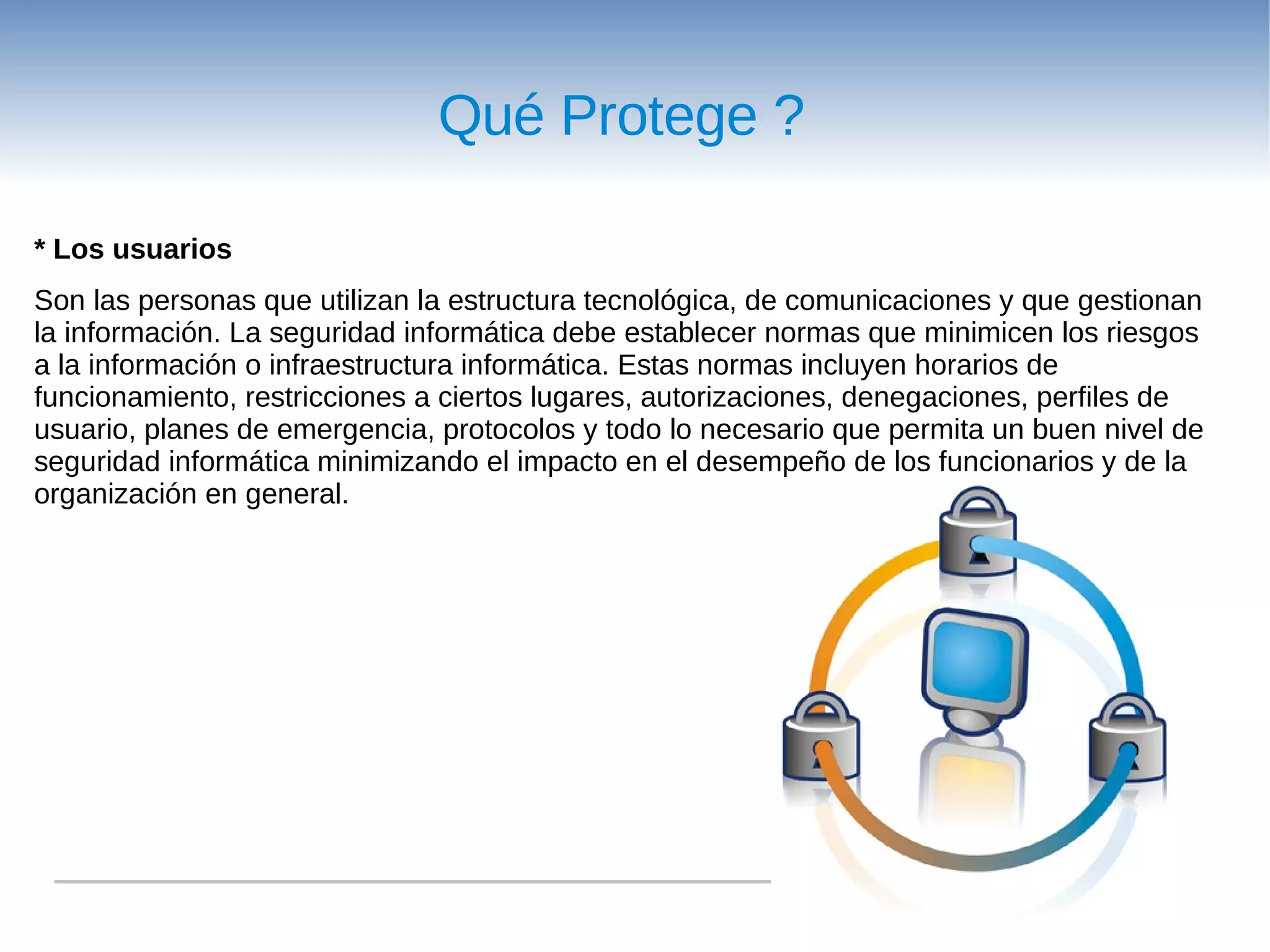 Qué Protege ?

* Los usuarios
Son las personas que utilizan la estructura tecnológica, de comunicaciones y que gestionan
la información. La seguridad informática debe establecer normas que minimicen los riesgos
a la información o infraestructura informática. Estas normas incluyen horarios de
funcionamiento, restricciones a ciertos lugares, autorizaciones, denegaciones, perfiles de
usuario, planes de emergencia, protocolos y todo lo necesario que permita un buen nivel de
seguridad informática minimizando el impacto en el desempeño de los funcionarios y de la
organización en general.
 
