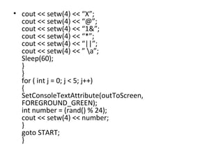 cout << setw(4) << “X”; cout << setw(4) << “@”; cout << setw(4) << “1&”; cout << setw(4) << “*”; cout << setw(4) << “||”; cout << setw(4) << ” \a”; Sleep(60); } } for ( int j = 0; j < 5; j++) { SetConsoleTextAttribute(outToScreen, FOREGROUND_GREEN); int number = (rand() % 24); cout << setw(4) << number; } goto START; } 