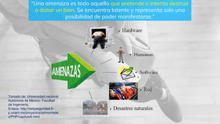 “Una amenaza es todo aquello que pretende o intenta destruir
o dañar un bien. Se encuentra latente y representa sólo una
posibilidad de poder manifestarse.”
Tomado de: Universidad nacional
Autónoma de México- Facultad
de Ingeniería.
Enlace: http://redyseguridad.fi-
p.unam.mx/proyectos/admonrede
s/PHP/capitulo6.html
 