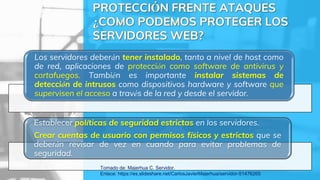 Los servidores deberán tener instalado, tanto a nivel de host como
de red, aplicaciones de protección como software de antivirus y
cortafuegos. También es importante instalar sistemas de
detección de intrusos como dispositivos hardware y software que
supervisen el acceso a través de la red y desde el servidor.
Establecer políticas de seguridad estrictas en los servidores.
Crear cuentas de usuario con permisos físicos y estrictos que se
deberán revisar de vez en cuando para evitar problemas de
seguridad.
Tomado de: Majerhua C. Servidor.
Enlace: https://es.slideshare.net/CarlosJavierMajerhua/servidor-51476265
 