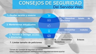 1. Ocultar versión y sistema
CONSEJOS DE SEGURIDAD
2. Desactivar listado de
directorios
3. Mantenernos actualizados
Tomado de: Consejos de seguridad servidores
Enlace: https://openwebinars.net/blog/consejos-seguridad-servidores-apache/
Del Servidor Web
4. Deshabilitar módulos
innecesarios
5. Permitir o Denegar acceso
a directorios
6. Deshabilitar Enlaces
Simbólicos7. Limitar tamaño de peticiones
 