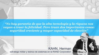 “No hay garantía de que la alta tecnología y la riqueza nos
vayan a traer la felicidad. Pero traen dos importantes cosas:
seguridad creciente y mayor capacidad de elección”
KAHN, Herman
estratega militar y teórico de sistemas en la RAND Corporation
 