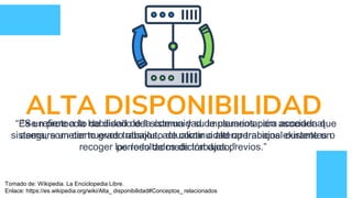 ALTA DISPONIBILIDAD“Es un protocolo de diseño del sistema y su implementación asociada que
asegura un cierto grado absoluto de continuidad operacional durante un
período de medición dado.”
“Se refiere a la habilidad de la comunidad de usuarios para acceder al
sistema, someter nuevos trabajos, actualizar o alterar trabajos existentes o
recoger los resultados de trabajos previos.”
Tomado de: Wikipedia. La Enciclopedia Libre.
Enlace: https://es.wikipedia.org/wiki/Alta_ disponibilidad#Conceptos_ relacionados
 