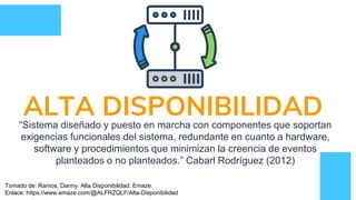 ALTA DISPONIBILIDAD“Sistema diseñado y puesto en marcha con componentes que soportan
exigencias funcionales del sistema, redundante en cuanto a hardware,
software y procedimientos que minimizan la creencia de eventos
planteados o no planteados.” Cabarl Rodríguez (2012)
Tomado de: Ramos, Danny. Alta Disponibilidad. Emaze.
Enlace: https://www.emaze.com/@ALFRZQLF/Alta-Disponibilidad
 
