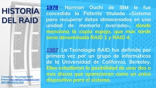1987: La Tecnología RAID fue definida por
primera vez por un grupo de informáticos
de la Universidad de California, Berkeley.
Ellos estudiaron la posibilidad de usar dos o
más discos que aparecieran como un único
dispositivo para el sistema.
HISTORIA
DEL RAID
Tomado de: Tecnología RAID
Enlace:http://g6t2psi.blogspot.com/
2007/08/historia.html
1978: Norman Ouchi de IBM le fue
concedida la Patente titulada «Sistema
para recuperar datos almacenados en una
unidad de memoria averiada», donde
menciona la copia espejo, que más tarde
sería denominada RAID 1 y RAID 4.
 