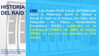 1988: Los niveles RAID fueron definidos por
David A. Patterson, Garth A. Gibson y
Randy H. Katz en el ensayo «Un Caso para
Conjuntos de Discos Redundantes
Económicos (RAID)», publicado en la
Conferencia SIGMOD de 1988. El término
«RAID» se usó por vez primera en este
ensayo.
HISTORIA
DEL RAID
Tomado de: Harold A. Bello Penagos
Enlace: ttps://prezi.com/qfwkznqr143t
/array-arreglo-de-discos-duros-
 