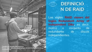 DEFINICIÓ
N DE RAID
Las siglas RAID vienen del
Inglés Redundant Array of
Independent Diks, es decir,
matriz o conjunto de
redundante de discos
independientes.
Tomado de: Qloudea data solutions
Enlace: https://qloudea.com/blog/tipos-de-raid-breve-explicacion-y-
caracteristicas/
 