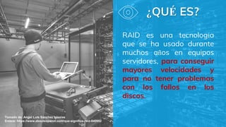 ¿QUÉ ES?
RAID es una tecnología
que se ha usado durante
muchos años en equipos
servidores, para conseguir
mayores velocidades y
para no tener problemas
con los fallos en los
discos.
Tomado de: Angel Luis Sánchez Iglesias
Enlace: https://www.aboutespanol.com/que-significa-raid-840952
 