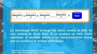 Tomado del: Taringa¡ Inteligencia colectiva
Enlace: https://www.taringa.net/posts/info/1032459/Que-es-RAID.html
La tecnología RAID protege los datos contra el fallo de
una unidad de disco duro. Si se produce un fallo, RAID
mantiene el servidor activo y en funcionamiento hasta
que se sustituya la unidad defectuosa
 