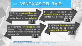 VENTAJAS DEL RAID
1. Suma las capacidades de
los discos conectados
creando así un solo volumen
3. La velocidad de
almacenamiento incrementa
cuantos más discos se añadan
2. Incrementa la velocidad de los
datos en varios bloques en su
lectura/escritura en varios discos
en paralelo
4. Ofrece tolerancia a fallos
a través de operaciones
espejo y de paridad
Tomado de: Qloudea data solutions
Enlace: https://qloudea.com/blog/tipos-de-raid-breve-explicacion-y-caracteristicas/
 
