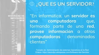 ¿QUE ES UN SERVIDOR?
“En informática, un servidor es
una computadora que,
formando parte de una red,
provee información a otras
computadoras denominadas
clientes”
Tomado de: Administración de sistemas Operativos en la Red
Enlace: https://asorufps.wikispaces.com/Software+de+Servidor
SEGURIDAD DE
SERVIDORES
WEB
 