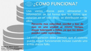 ¿COMO FUNCIONA?
Tomado de: ABOUT Español
Enlace: https://www.aboutespanol.
com/que-significa-raid-840952
Usa varios discos para almacenar la
información de tal forma que los datos, que
estarían en un solo disco, se distribuyan entre
ellos.
La configuración debe permitir que el sistema
pueda seguir funcionando incluso cuando uno
a más discos falla.
Presenta más velocidad, escribir y leer de
más en una unidad al mismo tiempo,
mayor tolerancia a fallos, ya que los datos
pueden estar replicados..
 