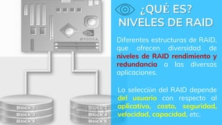 ¿QUÉ ES?
NIVELES DE RAID
Diferentes estructuras de RAID,
que ofrecen diversidad de
niveles de RAID rendimiento y
redundancia a las diversas
aplicaciones.
La selección del RAID depende
del usuario con respecto al
aplicativo, costo, seguridad,
velocidad, capacidad, etc.
 