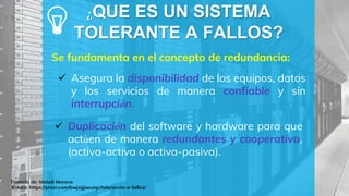 ¿QUE ES UN SISTEMA
TOLERANTE A FALLOS?
Se fundamenta en el concepto de redundancia:
Tomado de: Melodi Moreno
Enlace: https://prezi.com/bwjzgjaeuiqc/tolerancia-a-fallos/
 Asegura la disponibilidad de los equipos, datos
y los servicios de manera confiable y sin
interrupción.
 Duplicación del software y hardware para que
actúen de manera redundantes y cooperativa,
(activa-activa o activa-pasiva).
 