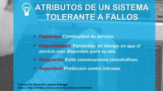 Tomado de: Armando Lazarte Aranaga
Enlace: http://armlaz.tripod.com/armandolazarte/stf.htm#
 Fiabilidad: Continuidad de servicio.
ATRIBUTOS DE UN SISTEMA
TOLERANTE A FALLOS
 Disponibilidad: Porcentaje de tiempo en que el
servicio está disponible para su uso.
 Resguardo: Evita consecuencias catastróficas.
 Seguridad: Protección contra intrusos.
 