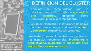 Tomado de: PRACTICAL
team.
Enlace:http://www.practicalte
am.com/blog/cluster-
definicion-objetivos-y-
aspectos-fundamentales-de-
esta-herramienta-competitiva
 Conjunto de computadoras que se
relacionan entre sí a través de una red de
alta velocidad, actuando como
una unidad (una sola computadora).
Los clusters mejoran la ventaja competitiva en
tres aspectos fundamentales: incrementa la
productividad, aumentan la capacidad para
innovación y reduce los costos.
DEFINICIÓN DEL CLÚSTER
 Grupo de empresas e instituciones de apoyo
concentradas en un territorio que compiten,
y comparten características comunes.
 