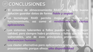CONCLUSIONES
 Los sistemas tolerantes a fallos pueden ser de la mejor
calidad, pero siempre habrá problemas y fallas que los hará
vulnerables, uno de esos principales problemas es la
intervención humana.
 El sistema de almacenamiento RAID ofrece una buena
solución guardar datos de forma fiable y segura.
 La tecnología RAID permite mejorar el tiempo de
funcionamiento, así como el rendimiento de ciertas
aplicaciones.
 Los clúster alternativa para aplicaciones gran capacidad de
procesamiento, porque ofrece alta disponibilidad.
 