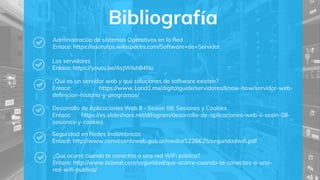 Bibliografía
Administración de sistemas Operativos en la Red
Enlace: https://asorufps.wikispaces.com/Software+de+Servidor
Los servidores
Enlace: https://youtu.be/AsJWIxh84No
¿Qué es un servidor web y qué soluciones de software existen?
Enlace: https://www.1and1.mx/digitalguide/servidores/know-how/servidor-web-
definicion-historia-y-programas/
Desarrollo de Aplicaciones Web II - Sesión 08: Sesiones y Cookies
Enlace: https://es.slideshare.net/difagram/desarrollo-de-aplicaciones-web-ii-sesin-08-
sesiones-y-cookies
Seguridad en Redes Inalámbricas
Enlace: http://www.convosenlaweb.gob.ar/media/1226625/seguridadwifi.pdf
¿Qué ocurre cuándo te conectas a una red WiFi pública?
Enlace: http://www.ticbeat.com/seguridad/que-ocurre-cuando-te-conectas-a-una-
red-wifi-publica/
 