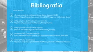 Bibliografía
¿En qué consiste la configuración de discos duros en RAID?
Enlace: https://hipertextual.com/archivo/2014/01/que-es-raid-discos-duros/
Wikipedia: Red de Área de Almacenamiento:
http://es.wikipedia.org/wiki/Storage_Area_Network]
Wikipedia: Network Attached Storage:
[http://es.wikipedia.org/wiki/Networkattached_storage]
Sistemas RAID Conceptos básicos
http://www.eslared.org.ve/walc2012/material/track5/sistemas_RAID.pdf
Historia Clúster (informático)
https://es.wikipedia.org/wiki/Cl%C3%BAster_(inform%C3%A1tica)#Historia
Otros enlaces
 
