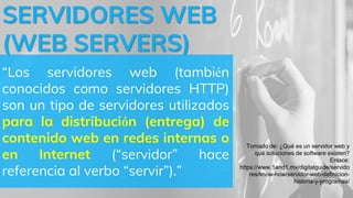 SERVIDORES WEB
(WEB SERVERS)
“Los servidores web (también
conocidos como servidores HTTP)
son un tipo de servidores utilizados
para la distribución (entrega) de
contenido web en redes internas o
en Internet (“servidor” hace
referencia al verbo “servir”).”
Tomado de: ¿Qué es un servidor web y
qué soluciones de software existen?
Enlace:
https://www.1and1.mx/digitalguide/servido
res/know-how/servidor-web-definicion-
historia-y-programas/
 