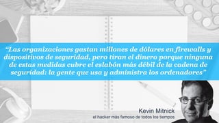 “Las organizaciones gastan millones de dólares en firewalls y
dispositivos de seguridad, pero tiran el dinero porque ninguna
de estas medidas cubre el eslabón más débil de la cadena de
seguridad: la gente que usa y administra los ordenadores”
Kevin Mitnick
el hacker más famoso de todos los tiempos
 