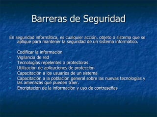 Barreras de Seguridad En seguridad informática, es cualquier acción, objeto o sistema que se aplique para mantener la seguridad de un sistema informático. Codificar la información  Vigilancia de red Tecnologías repelentes o protectoras  Utilización de aplicaciones de protección  Capacitación a los usuarios de un sistema Capacitación a la población general sobre las nuevas tecnologías y las amenazas que pueden traer.  Encriptación de la información y uso de contraseñas 