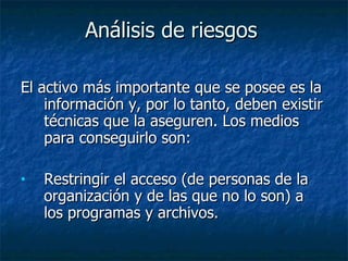 Análisis de riesgos   El activo más importante que se posee es la información y, por lo tanto, deben existir técnicas que la aseguren. Los medios para conseguirlo son: Restringir el acceso (de personas de la organización y de las que no lo son) a los programas y archivos.  