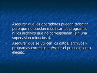 Asegurar que los operadores puedan trabajar pero que no puedan modificar los programas ni los archivos que no correspondan (sin una supervisión minuciosa).  Asegurar que se utilicen los datos, archivos y programas correctos en/y/por el procedimiento elegido.  