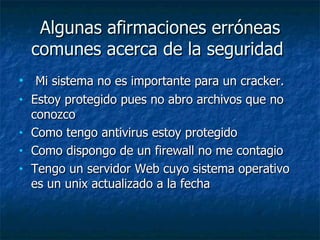 Algunas afirmaciones erróneas comunes acerca de la seguridad  Mi sistema no es importante para un cracker.  Estoy protegido pues no abro archivos que no conozco  Como tengo antivirus estoy protegido  Como dispongo de un firewall no me contagio  Tengo un servidor Web cuyo sistema operativo es un unix actualizado a la fecha 