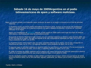 Sábado 16 de mayo de 2009 Argentina en el podio latinoamericano de spam y software malicioso. Según un estudio privado, es el segundo mayor productor de spam en la región y el tercero en el nivel de actividad maliciosa. La Argentina ocupa uno de los podios informáticos de América Latina, aunque no sea de los más prestigiosos: según un estudio privado, es el segundo productor de spam y ataques encubiertos y el tercero en "actividad maliciosa" en la región. Según una investigación de  Symantec , además, el país quedó en 2008 cuarto como lugar de origen de ataques informáticos y decimosegundo entre los productores de bot. De acuerdo al informe, Brasil fue el país número uno con actividad maliciosa en América Latina durante 2008, con el 34% del total de la región. Ese país fue además el de más computadoras infectadas por bots, con el 42%, y el mayor productor de spam, con el 29%. La Argentina quedó como el tercer país con mayor actividad maliciosa de la región, con el 15%; el segundo en infecciones por bots, con el 17%; y el segundo, también, como productor de spam, con el 15%. El segundo lugar en actividad maliciosa en América Latina fue para México, que reunió el 17% de la actividad de la región. Perú fue tercero en bots, con el 10%, y Colombia, tercero en spam, con el 12%. En 2008, la muestra de código malicioso que se observó con mayor frecuencia por infección potencial en América Latina fue el gusano Gammima.AG; que ocupó el séptimo lugar a nivel global en 2008. Con los resultados puestos, también se debe señalar que Brasil tiene el mayor número de suscriptores de banda ancha de América Latina, con el 39% del total, seguido, justamente, por México (con el 24%) y Argentina (con el 12%). Fuente: Clarín e Infobae  