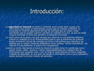 Introducción: La  seguridad en Internet  se refiere a controlar quien puede tener acceso a la información que posee un determinado usuario que se conecta a Internet. La privacidad en Internet dependerá del tipo de actividad que se realice. Estas actividades que se pueden suponer privadas en realidad no lo son, ya que no existe ninguna actividad en línea que garantice la absoluta privacidad. La mayor parte de la gente cree que navegar por Internet es una actividad anónima, cuando en realidad no lo es. Prácticamente todo lo que se transmite por Internet puede archivarse, incluso los mensajes en foros o los archivos que consulta y las páginas que se visitan, mediante dispositivos como cookies, “bichos cibernéticos", los usos de la mercadotecnia, el spam y los navegadores. Cuando se emite información a través de Internet se debe tener en cuenta que no se puede revisar, editar, censurar o tomar responsabilidades por cualquier tipo de información que se pueda crear, y por lo tanto la única solución es tomar pequeñas medidas de seguridad, en una gran red donde la información corre a gran velocidad y puede alcanzar a un gran número de personas.  