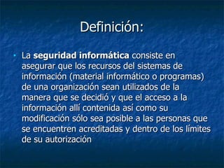 Definición: La  seguridad informática  consiste en asegurar que los recursos del sistemas de información (material informático o programas) de una organización sean utilizados de la manera que se decidió y que el acceso a la información allí contenida así como su modificación sólo sea posible a las personas que se encuentren acreditadas y dentro de los límites de su autorización  