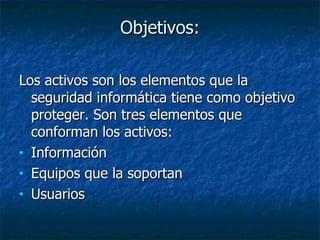 Objetivos: Los activos son los elementos que la seguridad informática tiene como objetivo proteger. Son tres elementos que conforman los activos:  Información Equipos que la soportan Usuarios  