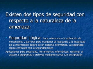 Existen dos tipos de seguridad con respecto a la naturaleza de la amenaza : Seguridad Lógica:  hace referencia a la aplicación de mecanismos y barreras para mantener el resguardo y la integridad de la información dentro de un sistema informático. La seguridad lógica contrasta con la seguridad física  Aplicaciones para seguridad, herramientas informáticas,  restringir al acceso a programas y archivos mediante claves y/o encriptación  