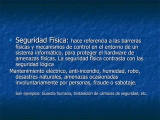 Seguridad Física:  hace referencia a las barreras físicas y mecanismos de control en el entorno de un sistema informático, para proteger el hardware de amenazas físicas. La seguridad física contrasta con las seguridad lógica Mantenimiento eléctrico, anti-incendio, humedad,  robo, desastres naturales, amenazas ocasionadas involuntariamente por personas, fraude o sabotaje. Son ejemplos: Guardia humana, Instalación de cámaras de seguridad, etc. 