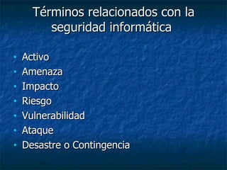 Términos relacionados con la seguridad informática  Activo Amenaza  Impacto  Riesgo  Vulnerabilidad  Ataque  Desastre o Contingencia  