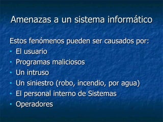 Amenazas a un sistema informático  Estos fenómenos pueden ser causados por: El usuario  Programas maliciosos  Un intruso  Un siniestro (robo, incendio, por agua) El personal interno de Sistemas  Operadores  