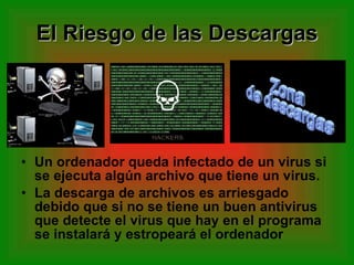 El Riesgo de las Descargas Un ordenador queda infectado de un virus si se ejecuta algún archivo que tiene un virus.  La descarga de archivos es arriesgado debido que si no se tiene un buen antivirus que detecte el virus que hay en el programa se instalará y estropeará el ordenador 