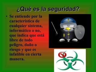 ¿Qué es la seguridad? Se entiende por la característica de cualquier sistema, informático o no, que indica que está libre de todo peligro, daño o riesgo y que es infalible en cierta manera. 