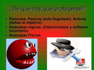 ¿De qué hay que protegerse? Personas: Pasivos (solo fisgonean). Activos (dañan el objetivo). Amenazas lógicas. (Intencionadas y software incorrecto) Amenazas Físicas. 