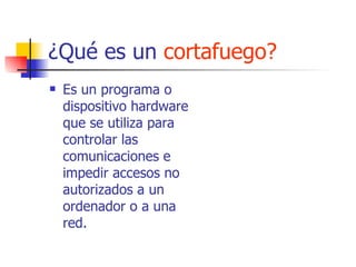 ¿Qué es un  cortafuego? Es un programa o dispositivo hardware que se utiliza para controlar las comunicaciones e impedir accesos no autorizados a un ordenador o a una red.  