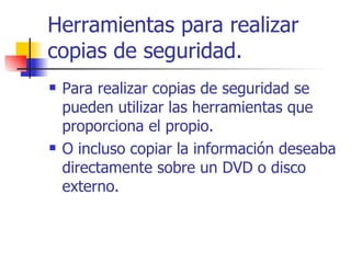 Herramientas para realizar copias de seguridad. Para realizar copias de seguridad se pueden utilizar las herramientas que proporciona el propio. O incluso copiar la información deseaba directamente sobre un DVD o disco externo. 