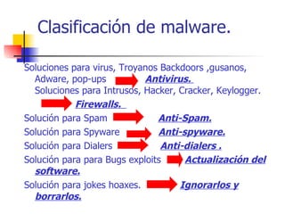 Clasificación de malware. Soluciones para virus, Troyanos Backdoors ,gusanos, Adware, pop-ups  Antivirus.  Soluciones para Intrusos, Hacker, Cracker, Keylogger. Firewalls.  Solución para Spam  Anti-Spam. Solución para Spyware  Anti-spyware. Solución para Dialers  Anti-dialers . Solución para para Bugs exploits  Actualización del software. Solución para jokes hoaxes.  Ignorarlos y borrarlos.   