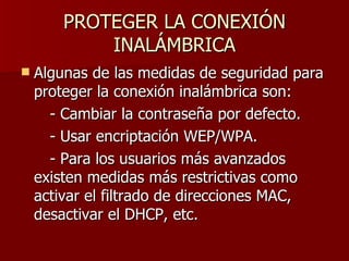 PROTEGER LA CONEXIÓN INALÁMBRICA Algunas de las medidas de seguridad para proteger la conexión inalámbrica son: - Cambiar la contraseña por defecto. - Usar encriptación WEP/WPA. - Para los usuarios más avanzados existen medidas más restrictivas como activar el filtrado de direcciones MAC, desactivar el DHCP, etc. 