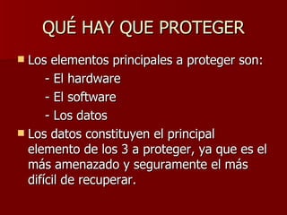 QUÉ HAY QUE PROTEGER Los elementos principales a proteger son: - El hardware - El software - Los datos Los datos constituyen el principal elemento de los 3 a proteger, ya que es el más amenazado y seguramente el más difícil de recuperar.  