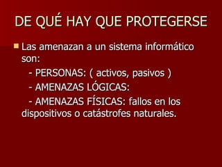 DE QUÉ HAY QUE PROTEGERSE  Las amenazan a un sistema informático son: - PERSONAS: ( activos, pasivos )  - AMENAZAS LÓGICAS:  - AMENAZAS FÍSICAS: fallos en los dispositivos o catástrofes naturales. 